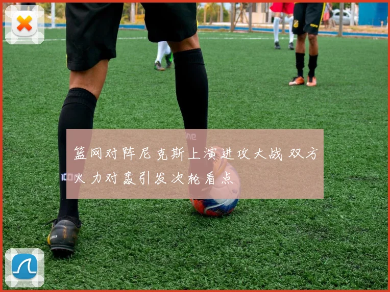 篮网对阵尼克斯上演进攻大战 双方火力对轰引发次轮看点