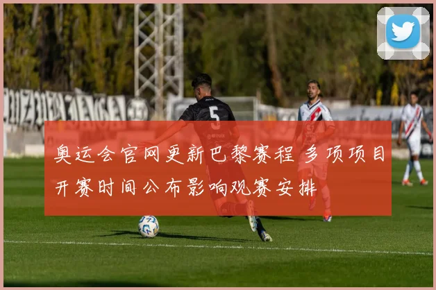 奥运会官网更新巴黎赛程 多项项目开赛时间公布影响观赛安排