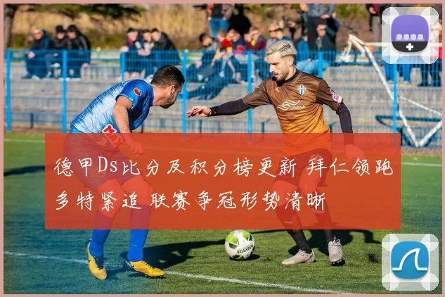 德甲Ds比分及积分榜更新 拜仁领跑多特紧追 联赛争冠形势清晰