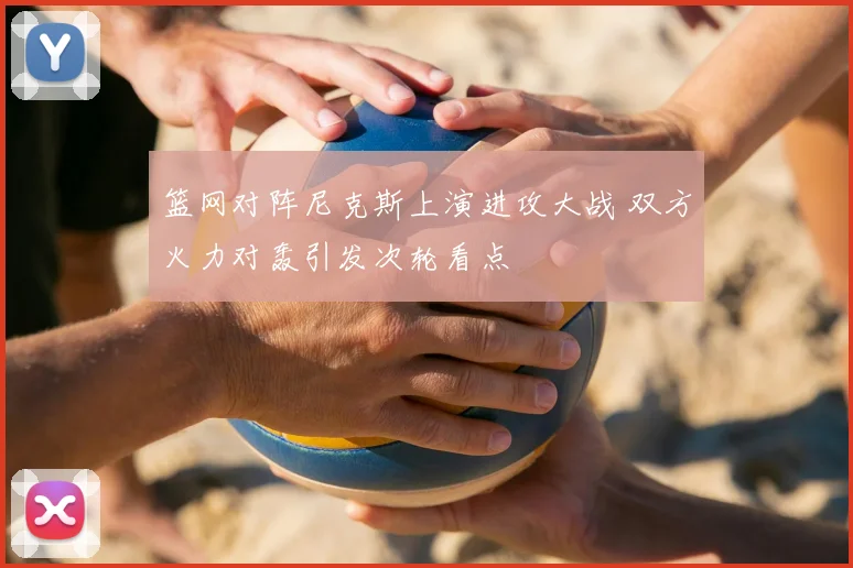篮网对阵尼克斯上演进攻大战 双方火力对轰引发次轮看点
