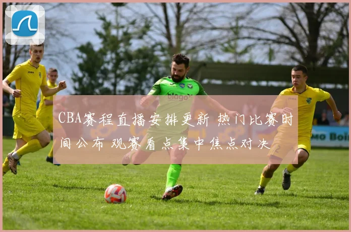 CBA赛程直播安排更新 热门比赛时间公布 观赛看点集中焦点对决