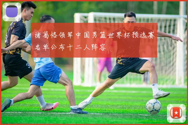 诸葛恪领军中国男篮世界杯预选赛名单公布十二人阵容