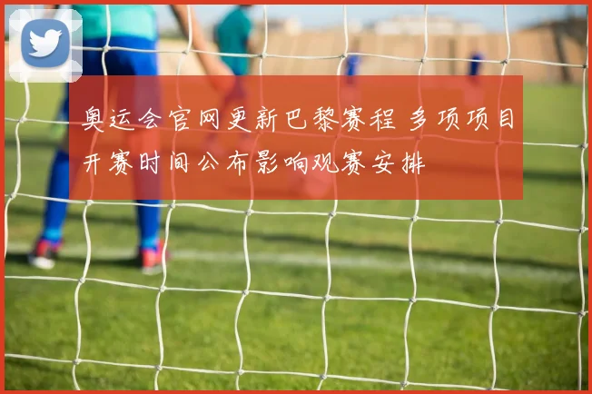 奥运会官网更新巴黎赛程 多项项目开赛时间公布影响观赛安排