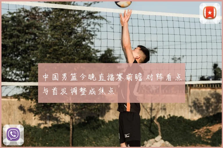 中国男篮今晚直播赛前瞻 对阵看点与首发调整成焦点