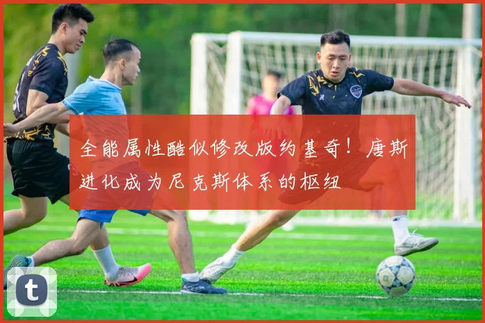 全能属性酷似修改版约基奇！唐斯进化成为尼克斯体系的枢纽