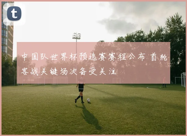 中国队世界杯预选赛赛程公布 首轮客战关键场次备受关注
