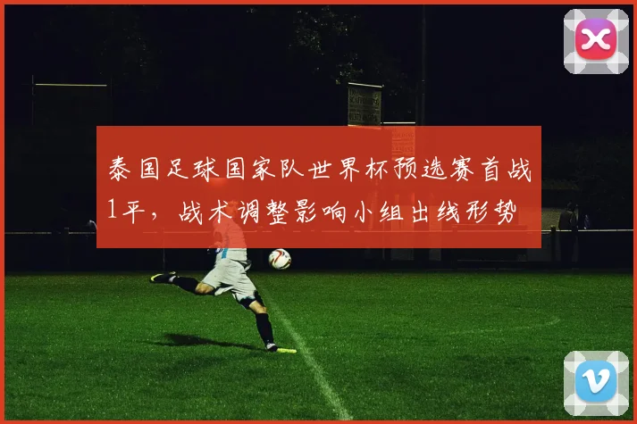 泰国足球国家队世界杯预选赛首战1平，战术调整影响小组出线形势
