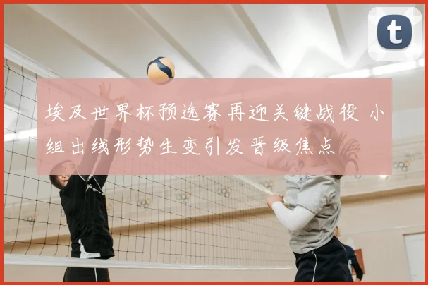 埃及世界杯预选赛再迎关键战役 小组出线形势生变引发晋级焦点