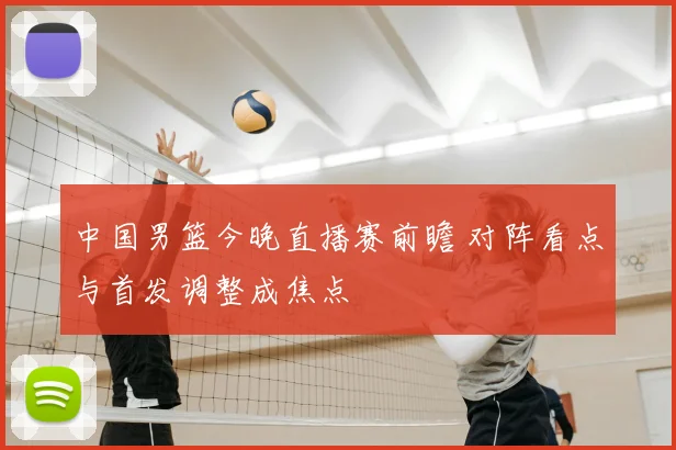 中国男篮今晚直播赛前瞻 对阵看点与首发调整成焦点