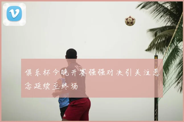 俱乐杯今晚开赛强强对决引关注悬念延续至终场