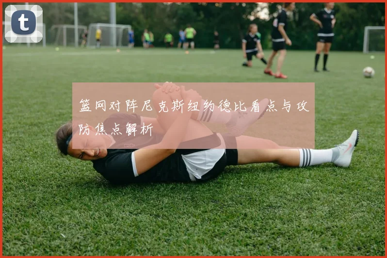 篮网对阵尼克斯纽约德比看点与攻防焦点解析