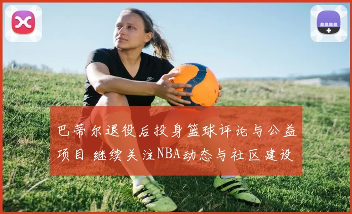 巴蒂尔退役后投身篮球评论与公益项目 继续关注NBA动态与社区建设