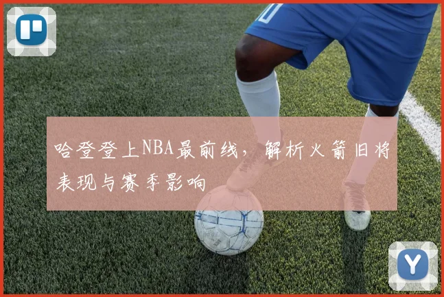 哈登登上NBA最前线，解析火箭旧将表现与赛季影响