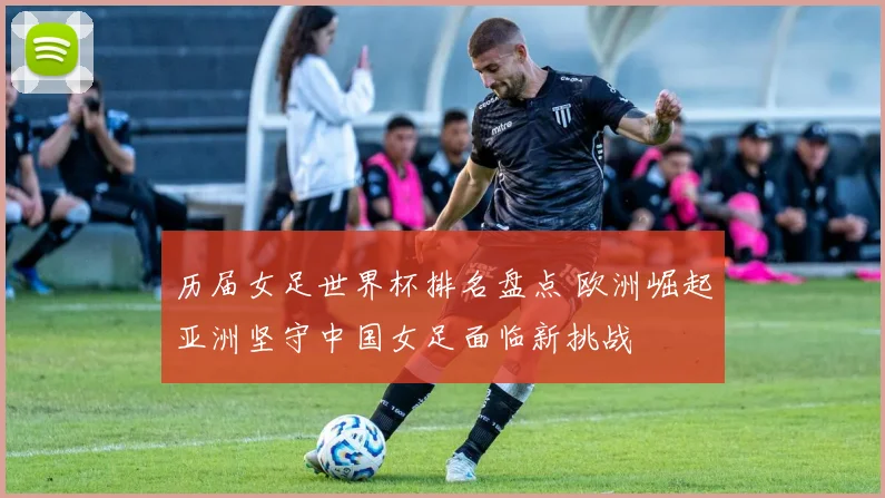 历届女足世界杯排名盘点 欧洲崛起亚洲坚守中国女足面临新挑战