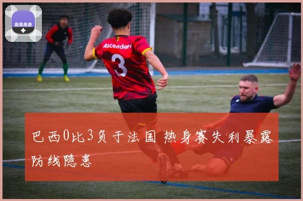巴西0比3负于法国 热身赛失利暴露防线隐患
