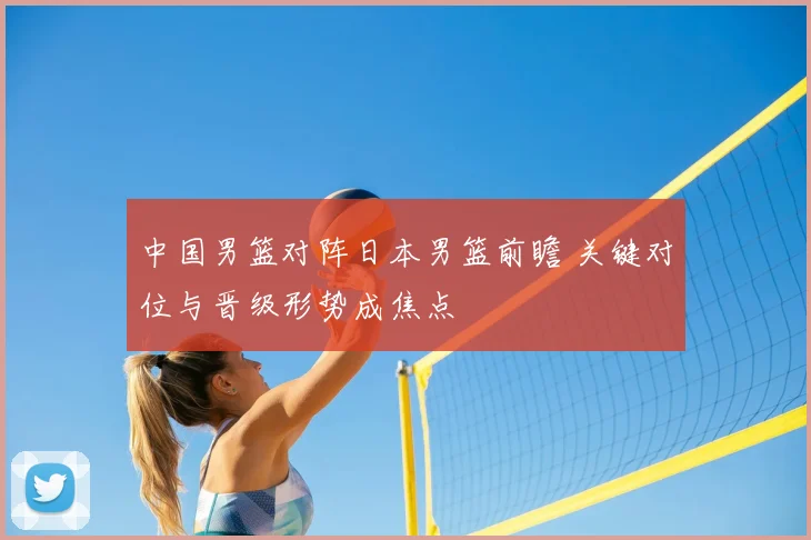 中国男篮对阵日本男篮前瞻 关键对位与晋级形势成焦点