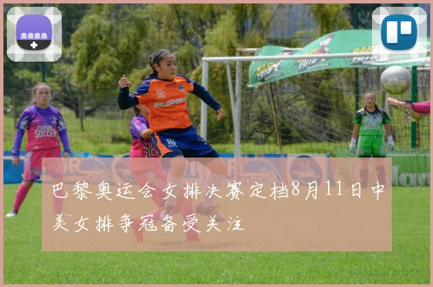 巴黎奥运会女排决赛定档8月11日中美女排争冠备受关注