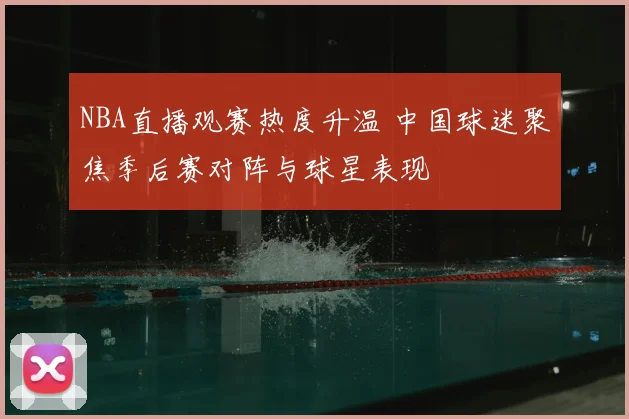 NBA直播观赛热度升温 中国球迷聚焦季后赛对阵与球星表现