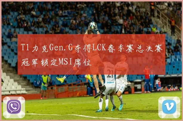 T1力克Gen.G夺得LCK春季赛总决赛冠军锁定MSI席位