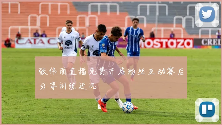 张伟丽直播免费开启粉丝互动赛后分享训练近况