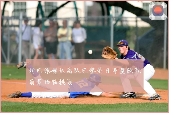 姆巴佩确认离队巴黎圣日耳曼欧冠前景面临挑战