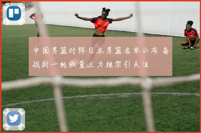 中国男篮对阵日本男篮名单公布 备战新一轮较量主力框架引关注