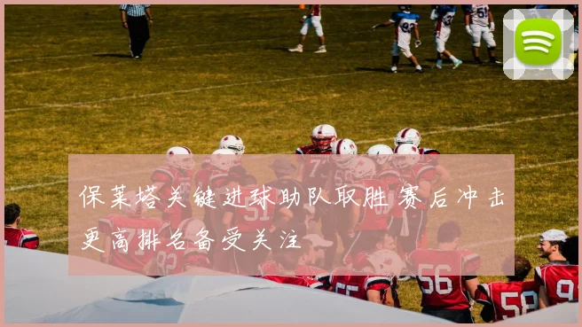 保莱塔关键进球助队取胜 赛后冲击更高排名备受关注