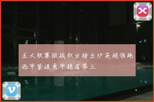 五大联赛欧战积分榜出炉英超领跑西甲紧追意甲稳居第三