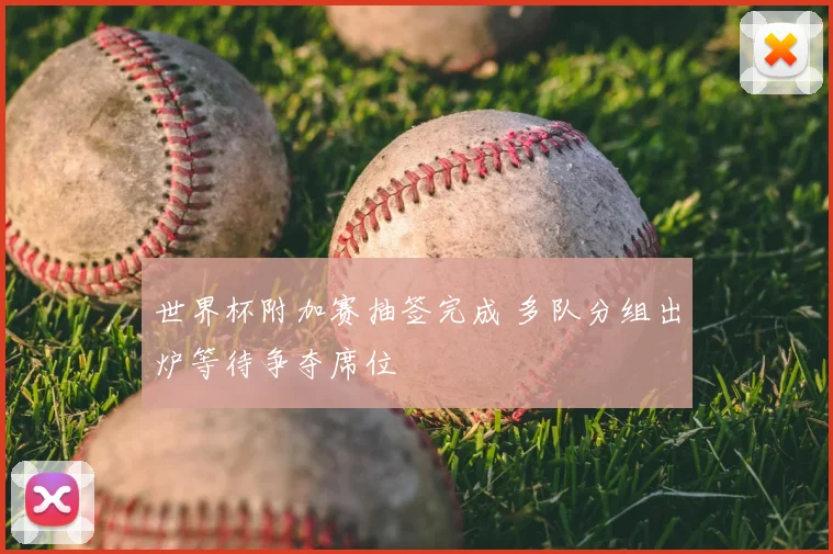 世界杯附加赛抽签完成 多队分组出炉等待争夺席位