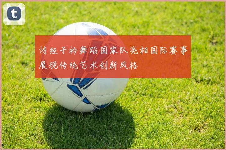 诗经子衿舞蹈国家队亮相国际赛事展现传统艺术创新风格