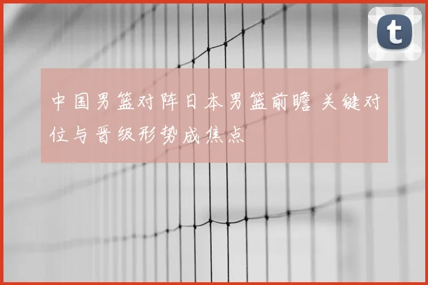 中国男篮对阵日本男篮前瞻 关键对位与晋级形势成焦点