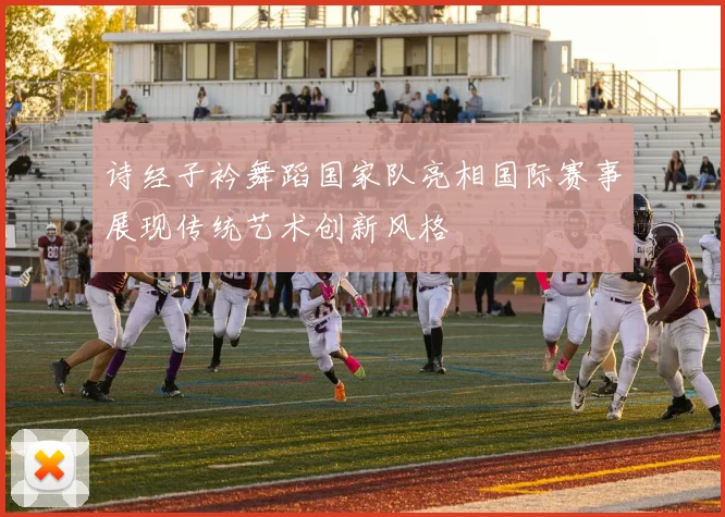 诗经子衿舞蹈国家队亮相国际赛事展现传统艺术创新风格