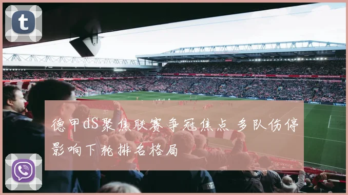 德甲dS聚焦联赛争冠焦点 多队伤停影响下轮排名格局