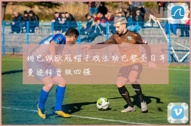 姆巴佩欧冠帽子戏法助巴黎圣日耳曼逆转晋级四强