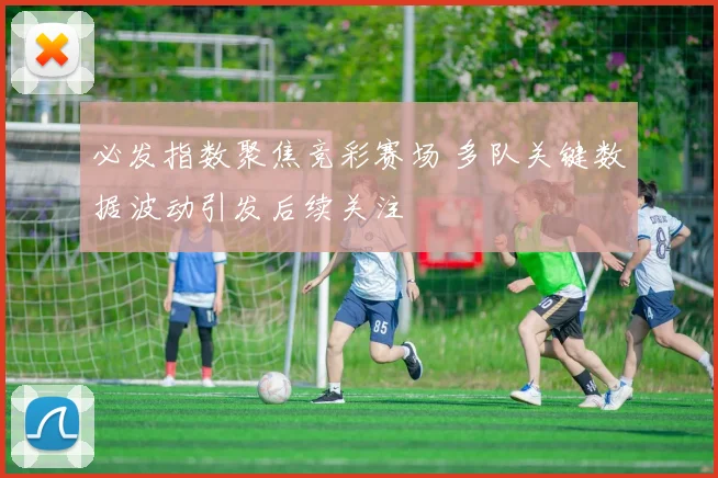 必发指数聚焦竞彩赛场 多队关键数据波动引发后续关注