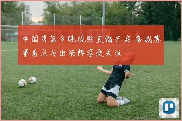中国男篮今晚视频直播开启 备战赛事看点与出场阵容受关注