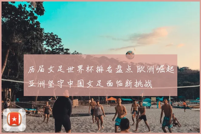 历届女足世界杯排名盘点 欧洲崛起亚洲坚守中国女足面临新挑战