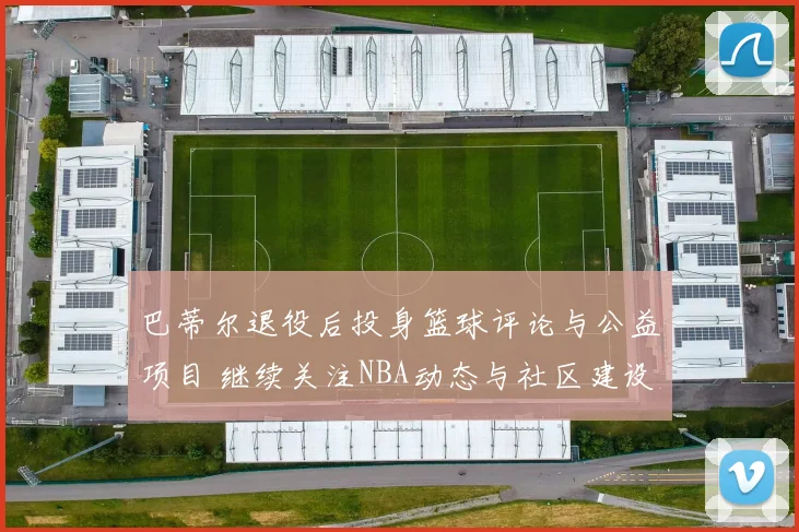巴蒂尔退役后投身篮球评论与公益项目 继续关注NBA动态与社区建设