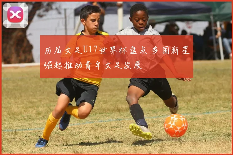 历届女足U17世界杯盘点 多国新星崛起推动青年女足发展