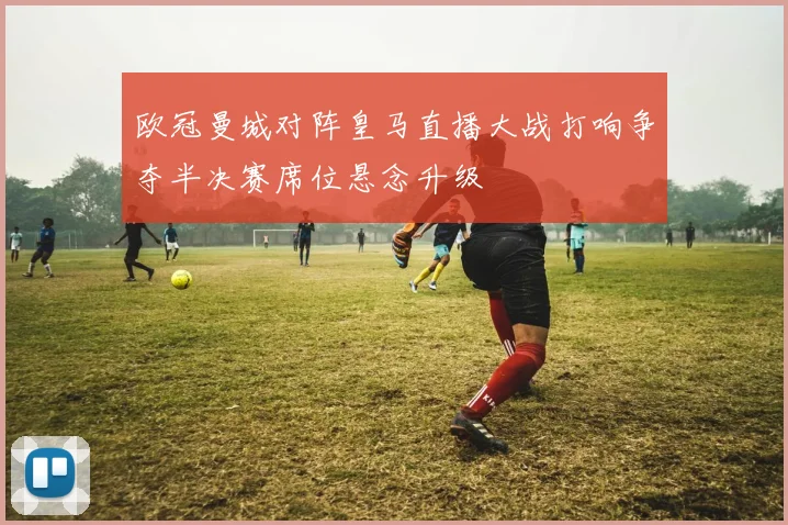 欧冠曼城对阵皇马直播大战打响争夺半决赛席位悬念升级
