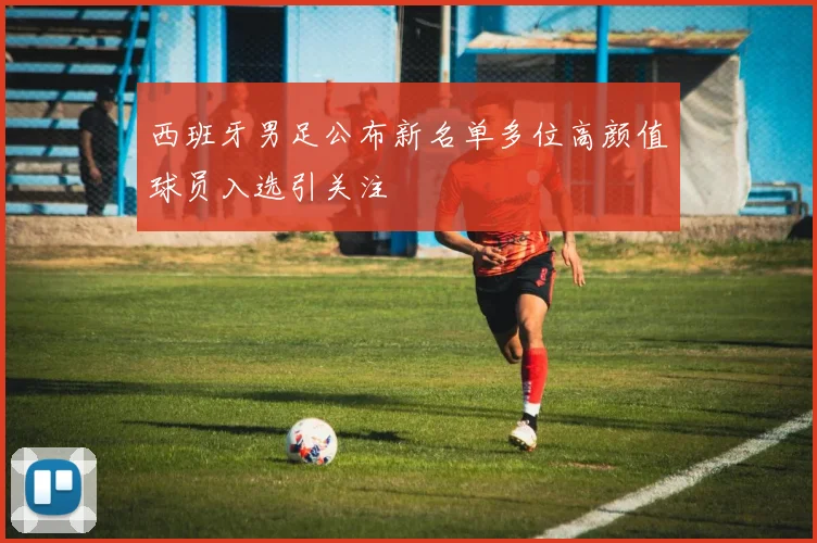 西班牙男足公布新名单多位高颜值球员入选引关注