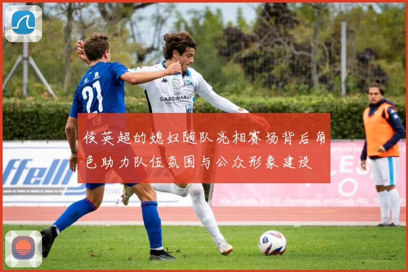 侯英超的媳妇随队亮相赛场背后角色助力队伍氛围与公众形象建设