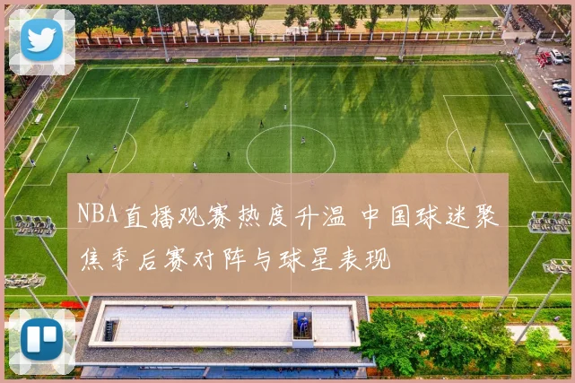 NBA直播观赛热度升温 中国球迷聚焦季后赛对阵与球星表现