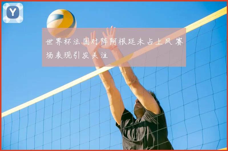 世界杯法国对阵阿根廷未占上风 赛场表现引发关注