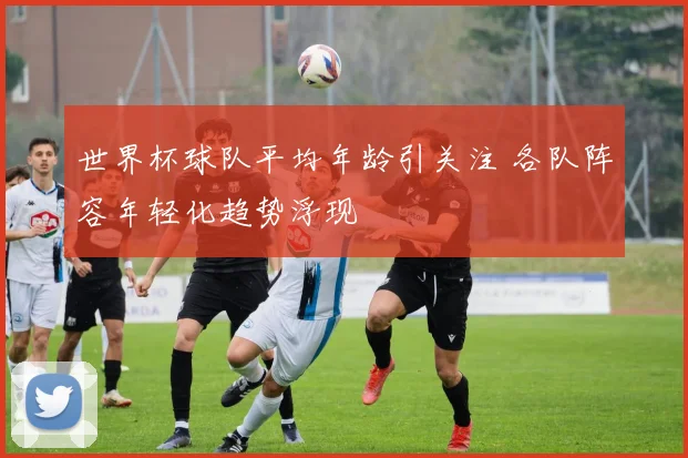世界杯球队平均年龄引关注 各队阵容年轻化趋势浮现