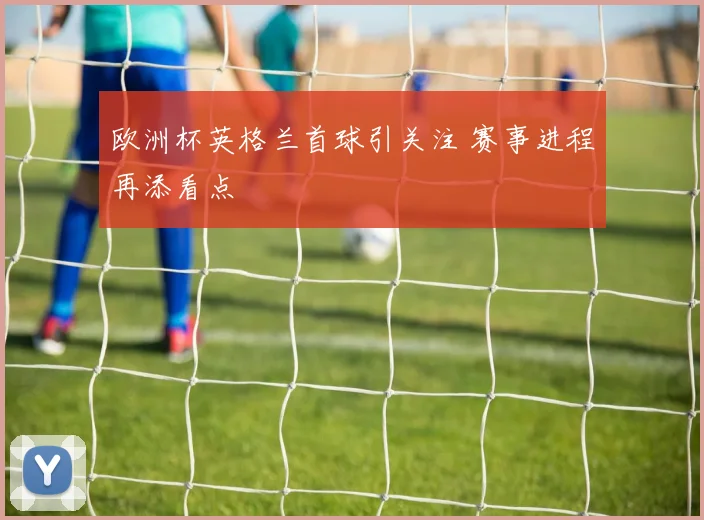 欧洲杯英格兰首球引关注 赛事进程再添看点
